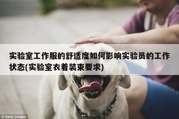 实验室工作服的舒适度如何影响实验员的工作状态(实验室衣着装束要求)
